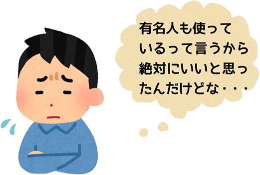 有名人も使っているって言うから絶対にいいと思ったんだけどな...